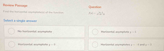 Review Passage Question
Find the horizontal asymptote(s) of the function. f(x)= (5x-2)/x^2+3x-18 
Select a single answer
No horizontal asymptote Horizontal asymptote y=5
Horizontal asymptote y=0 Horizontal asymptotes y=-6 and y=3