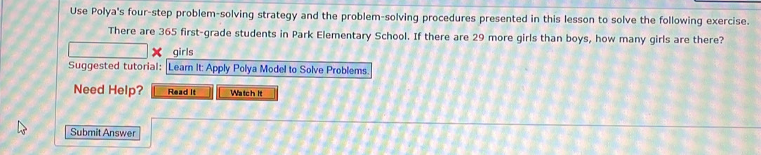 Use Polya's four-step problem-solving strategy and the problem-solving procedures presented in this lesson to solve the following exercise. 
There are 365 first-grade students in Park Elementary School. If there are 29 more girls than boys, how many girls are there? 
girls 
Suggested tutorial: Learn It: Apply Polya Model to Solve Problems. 
Need Help? Read It Watch it 
Submit Answer