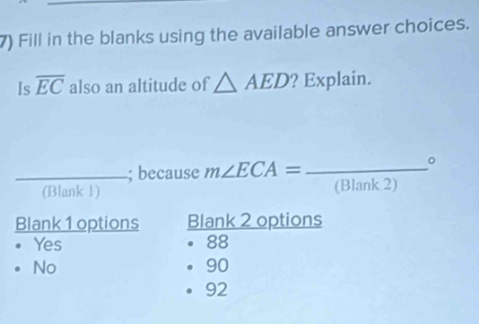 Fill in the blanks using the available answer choices.
Is overline EC also an altitude of △ AED ? Explain.
_; because m∠ ECA= _ 
。
(Blank 1) (Blank 2)
Blank 1 options Blank 2 options
Yes 88
No
90
92