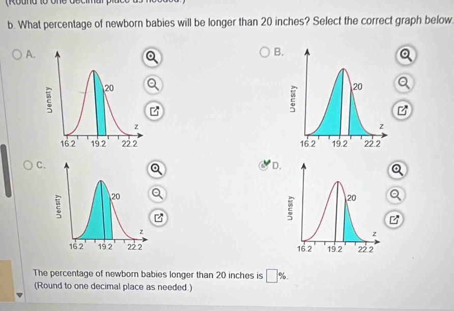 (Round to one decimal pía 
b. What percentage of newborn babies will be longer than 20 inches? Select the correct graph below 
A. 
B 

C. 
D 


The percentage of newborn babies longer than 20 inches is □ %. 
(Round to one decimal place as needed.)