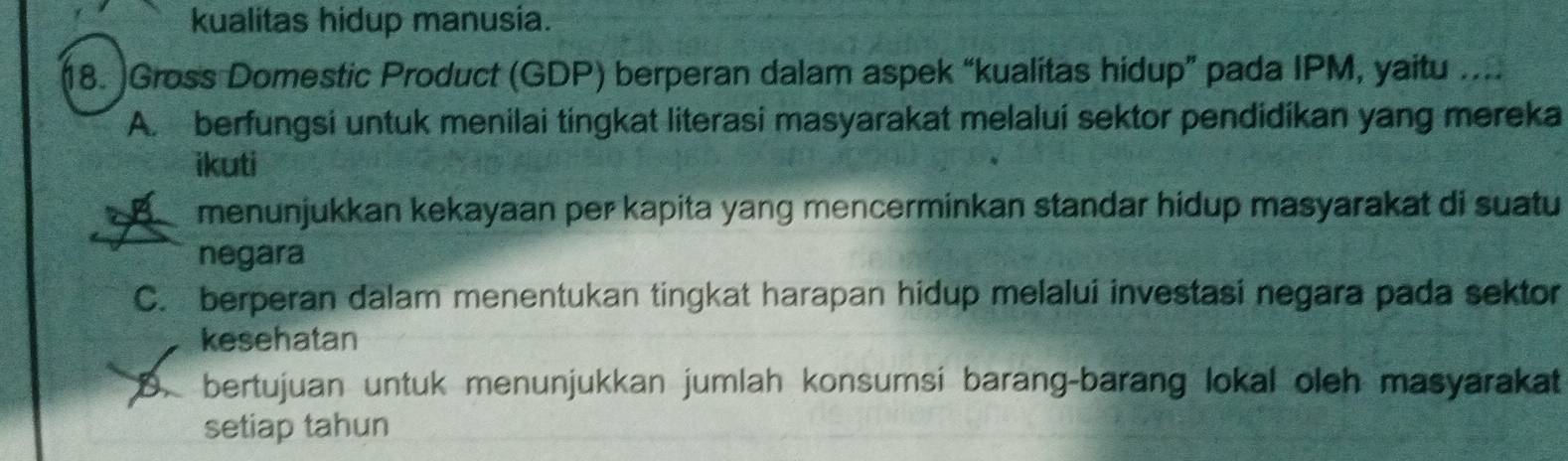 kualitas hidup manusia.
18. Gross Domestic Product (GDP) berperan dalam aspek “kualitas hidup” pada IPM, yaitu ....
A. berfungsi untuk menilai tingkat literasi masyarakat melalui sektor pendidikan yang mereka
ikuti
B menunjukkan kekayaan per kapita yang mencerminkan standar hidup masyarakat di suatu
negara
C. berperan dalam menentukan tingkat harapan hidup melalui investasi negara pada sektor
kesehatan
D bertujuan untuk menunjukkan jumlah konsumsi barang-barang lokal oleh masyarakat
setiap tahun