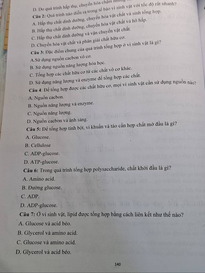 a
D. Do quá trình hấp thụ, chuyển hóa chậm B
Câu 2: Quá trình nào diễn ra trong tế bào vi sinh vật với tốc độ rất nhanh?
A. Hấp thụ chất dinh dưỡng, chuyển hóa vật chất và sinh tổng hợp.
B. Hấp thụ chất dinh dưỡng, chuyển hóa vật chất và hô hấp.
C. Hấp thụ chất dinh dưỡng và vận chuyển vật chất.
D. Chuyển hóa vật chất và phân giải chất hữu cơ.
Câu 3: Đặc điểm chung của quá trình tổng hợp ở vi sinh vật là gì?
A.Sử dụng nguồn cacbon vô cơ.
B. Sử dụng nguồn năng lượng hóa học.
C. Tổng hợp các chất hữu cơ từ các chất vô cơ khác.
D. Sử dụng năng lượng và enzyme để tổng hợp các chất.
Câu 4: Để tổng hợp được các chất hữu cơ, mọi vi sinh vật cần sử dụng nguồn nào?
A. Nguồn cacbon.
B. Nguồn năng lượng và enzyme.
C. Nguồn năng lượng.
D. Nguồn cacbon và ánh sáng.
Cầu 5: Đề tổng hợp tinh bột, vi khuẩn và tảo cần hợp chất mở đầu là gì?
A. Glucose.
B. Cellulose
C. ADP-glucose.
D. ATP-glucose.
Câu 6: Trong quá trình tổng hợp polysaccharide, chất khởi đầu là gì?
A. Amino acid.
B. Đường glucose.
C. ADP.
D. ADP-glucose.
Câu 7: Ở vi sinh vật, lipid được tổng hợp bằng cách liên kết như thế nào?
A. Glucose và acid béo.
B. Glycerol và amino acid.
C. Glucose và amino acid.
D. Glycerol và acid béo.
140