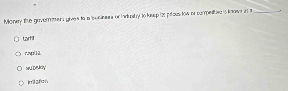 Money the government gives to a business or industry to keep its prices low or competitive is known as a _.
tariff
capita
subsidy
inflation