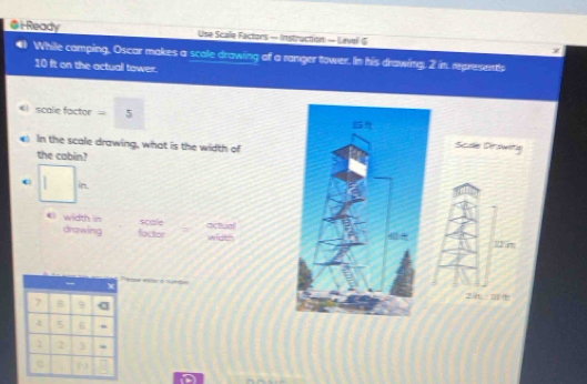 Ready Use Scale Factors - Instruction — Lavel S 
#) While camping, Oscar makes a scole drawing of a ranger tower. In his drawing, 2 in. representls
10 it on the actual tower. 
#I scale factor = 5 
) In the scale drawing, what is the width of 
Scde Derswita 
the cabin? 
in. 
《 width in actual 
scale 
drawing factor wide 
R2at
7 8 9
6
2