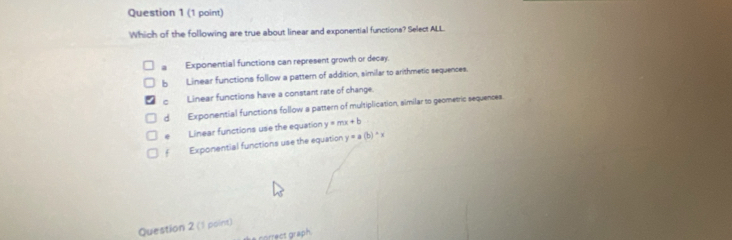 Which of the following are true about linear and exponential functions? Select ALL.
Exponential functions can represent growth or decay.
5 Linear functions follow a pattern of addition, similar to arithmetic sequences
c Linear functions have a constant rate of change
dì Exponential functions follow a pattern of multiplication, similar to geometric sequences.
@ Linear functions use the equation y=mx+b
f Exponential functions use the equation y=a(b)^wedge x
Question 2 (1 point)
correct graph