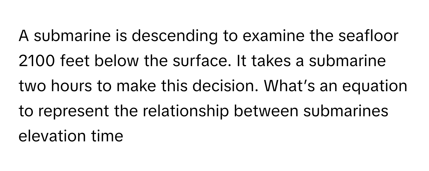 A submarine is descending to examine the seafloor 2100 feet below the surface. It takes a submarine two hours to make this decision. What’s an equation to represent the relationship between submarines elevation time