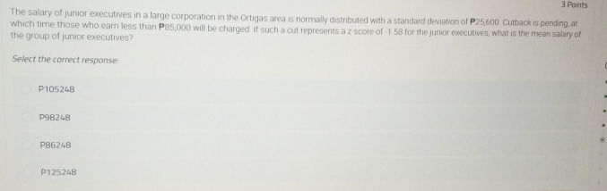 The salary of junior executives in a large corporation in the Ortigas area is normally distributed with a standard deviation of P25,600 Cutback is pending, at
which time those who earn less than P85,000 will be charged. If such a cut represents a z-score of -1 58 for the junior executives, what is the mean salary of
the group of junior executives?
Select the correct response:
P105248
P98248
P86248
P125248