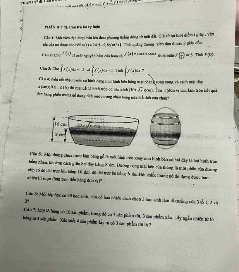 Phản 11(7 d). Ch a(t)=-frac 1t^3+frac 5t^2(m/s) , trong
vài cáng với
C
hú
(  PHÀN II(7 đ). Câu trả lời tự luận
Câu 1: Một viên đạn được bản lên theo phương thẳng đứng từ mặt đất. Giả sử tại thời điểm t giây , vận
ốc của nó được cho bởi v(t)=24,5-9,8t(m/s). Tính quãng đường viên đạn đi sau 2 giây đầu.
Câu 2: Cho F(x) là một nguyên hàm của hàm số f(x)=sin x+cos x thoả mãn F( π /2 )=3. Tính F(0).
Câu 3: Cho ∈tlimits _1^(2f(x)dx=-2 và ∈tlimits _2^3f(x)dx=1 , Tinh ∈tlimits _1^3f(x)dx ?
Cầu 4: Nếu cắt chậu nước có hình dạng như hình bên bằng mặt phẳng song song và cách mặt đáy
x(cm)(0≤ x≤ 16) thì mặt cất là hình tròn có bán kính (10+sqrt x))(cm). Tìm x (đơn vị cm, làm tròn kết quả
đến hàng phần trăm) đễ dung tích nước trong chậu bằng nửa thể tích của chậu?
Câu 5: Một thùng chứa rượu làm bằng gỗ là một hình tròn xoay như hình bên có hai đáy là hai hình tròn
bằng nhau, khoảng cách giữa hai đáy bằng 8 dm. Đường cong mặt bên của thùng là một phần của đường
elip có độ dài trục lớn bằng 10 đm, độ đài trục bé bằng 6 dm.Hỏi chiếc thùng gỗ đó đựng được bao
nhiêu lít rượu (làm tròn đến hàng đơn vị)?
Câu 6: Một lớp học có 30 học sinh. Hỏi có bao nhiêu cách chọn 3 học sinh làm tổ trưởng của 3 tổ 1, 2 và
3?
Câu 7: Một lô hàng có 10 sản phẩm, trong đó có 7 sản phẩm tốt, 3 sản phẩm xấu. Lấy ngẫu nhiên từ lô
hàng ra 4 sản phẩm. Xác suất 4 sản phẩm lấy ra có 3 sản phẩm tốt là ?