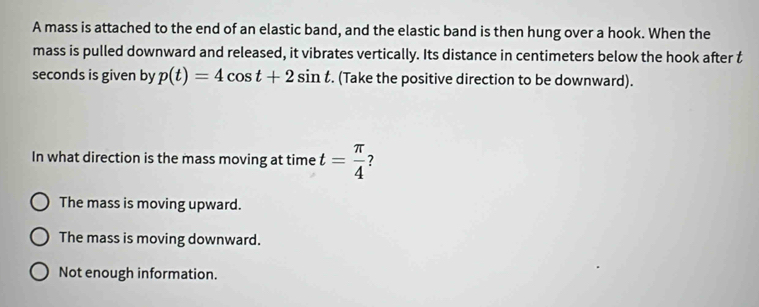 A mass is attached to the end of an elastic band, and the elastic band is then hung over a hook. When the
mass is pulled downward and released, it vibrates vertically. Its distance in centimeters below the hook after t
seconds is given by p(t)=4cos t+2sin t. (Take the positive direction to be downward).
In what direction is the mass moving at time t= π /4  7
The mass is moving upward.
The mass is moving downward.
Not enough information.