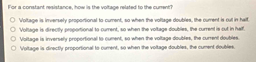 For a constant resistance, how is the voltage related to the current?
Voltage is inversely proportional to current, so when the voltage doubles, the current is cut in half.
Voltage is directly proportional to current, so when the voltage doubles, the current is cut in half.
Voltage is inversely proportional to current, so when the voltage doubles, the current doubles.
Voltage is directly proportional to current, so when the voltage doubles, the current doubles.