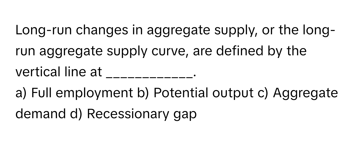 Long-run changes in aggregate supply, or the long-run aggregate supply curve, are defined by the vertical line at ____________.

a) Full employment b) Potential output c) Aggregate demand d) Recessionary gap