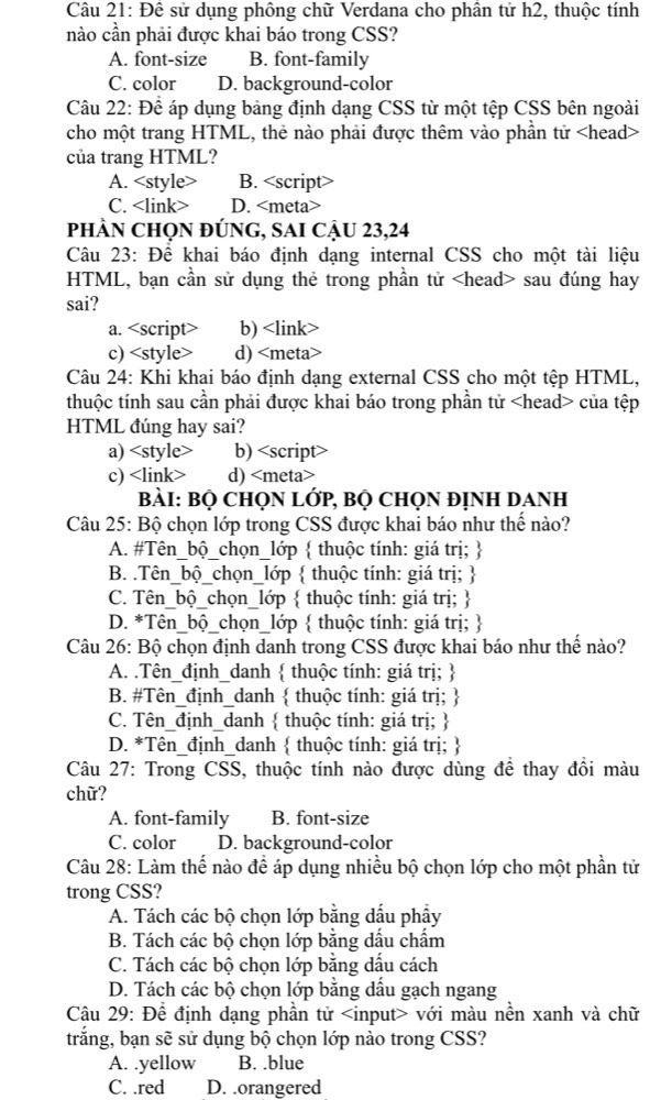 Đê sử dụng phông chữ Verdana cho phân tử h2, thuộc tính
nào cần phải được khai báo trong CSS?
A. font-size B. font-family
C. color D. background-color
Câu 22: Để áp dụng bảng định dạng CSS từ một tệp CSS bên ngoài
cho một trang HTML, thẻ nào phải được thêm vào phần tử
của trang HTML?
A. B. <option>C. <link> <option>D. <meta>
phÀN ChọN đÚnG, SAI Cậu 23,24
 Câu 23: Đê khai báo định dạng internal CSS cho một tài liệu
HTML, bạn cần sử dụng thẻ trong phần tử <head> sau đúng hay
sai?
<option>a. <script> <option>b) <link>
<option>c) <style> <option>d) <meta>
 Câu 24: Khi khai báo định dạng external CSS cho một tệp HTML,
thuộc tính sau cần phải được khai báo trong phần tử <head> của tệp
HTML đúng hay sai?
<option>a) <style> <option>b) <script>
<option>c) <link> <option>d) <meta>
 BàI: Bọ CHọN LớP, BỌ CHọN ĐỊNH DANH
 Câu 25: Bộ chọn lớp trong CSS được khai báo như thế nào?
<option>A. #Tên_bộ_chọn_lớp  thuộc tính: giá trị; 
 <option>B. .Tên_bộ_chọn_lớp  thuộc tính: giá trị; 
<option>C. Tên_bộ_chọn_lớp  thuộc tính: giá trị; 
 <option>D. *Tên_bộ_chọn_lớp  thuộc tính: giá trị; 
 Câu 26: Bộ chọn định danh trong CSS được khai báo như thế nào?
<option>A. .Tên_định_danh  thuộc tính: giá trị; 
B. #Tên_định_danh <tex> </tex> thuộc tính: giá trị; 
 <option>C. Tên_định_danh  thuộc tính: giá trị; 
<option>D. *Tên_định_danh  thuộc tính: giá trị; 
 Câu 27: Trong CSS, thuộc tính nào được dùng để thay đồi màu
chữ?
<option>A. font-family <option>B. font-size
C. color <option>D. background-color
 Câu 28: Làm thế nào để áp dụng nhiều bộ chọn lớp cho một phần tử
trong CSS?
A. Tách các bộ chọn lớp bằng dấu phẩy
B. Tách các bộ chọn lớp bằng dầu chẩm
C. Tách các bộ chọn lớp bằng dấu cách
D. Tách các bộ chọn lớp bằng dầu gạch ngang
 Câu 29: Để định dạng phần tử <input> với màu nền xanh và chữ
trắng, bạn sẽ sử dụng bộ chọn lớp nào trong CSS?
A. .yellow B. .blue
C. .red D. .orangered