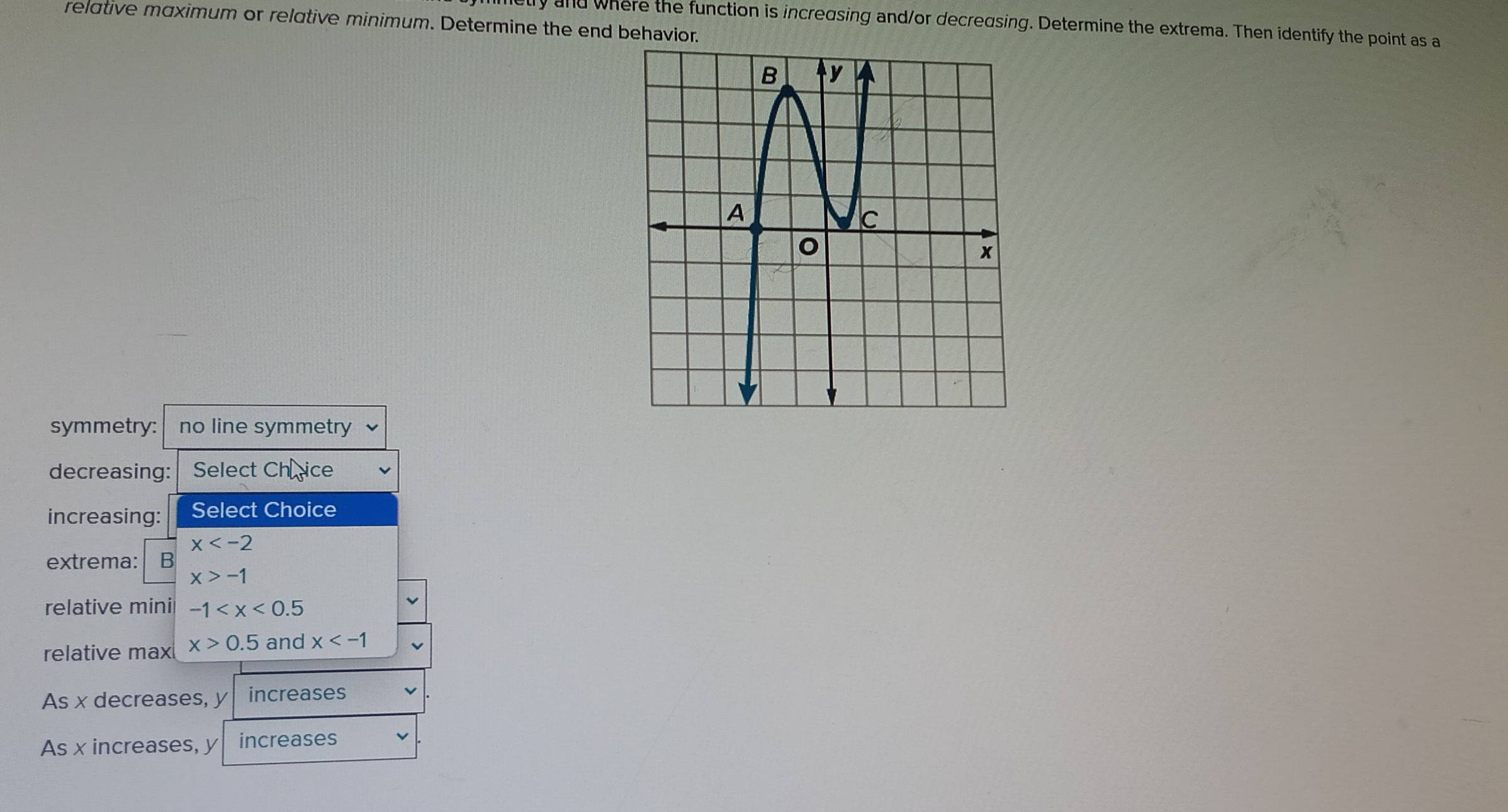 relative maximum or relative minimum. Determine the end behavio
ly and where the function is increasing and/or decredsing. Determine the extrema. Then identify the point as a
symmetry: no line symmetry
decreasing: Select Ch rice
increasing: Select Choice
extrema: frac 1Bbeginarrayr x -1endarray 
relative mini -1
relative max x>0.5 and x
As x decreases, y increases
As x increases, y increases