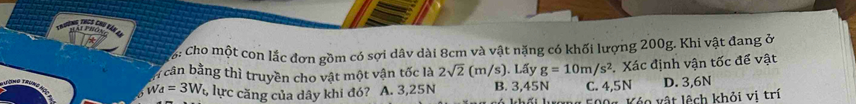 Trường thCs chu vă 1 h a i ph ôn 
Cho một con lắc đơn gồm có sợi dâv dài 8cm và vật nặng có khối lượng 200g. Khi vật đang ở
cần bằng thì truyền cho vật một vận tốc là 2sqrt(2) (m/s). Lấy g=10m/s^2 Xác định vận tốc để vật
w_d=3W_t, lực căng của dây khi đó? A. 3,25N B. 3,45N C. 4,5N D. 3,6N
* 04 Kóo vật lệch khỏi vị trí