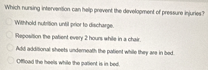 Which nursing intervention can help prevent the development of pressure injuries?
Withhold nutrition until prior to discharge.
Reposition the patient every 2 hours while in a chair.
Add additional sheets underneath the patient while they are in bed.
Offload the heels while the patient is in bed.