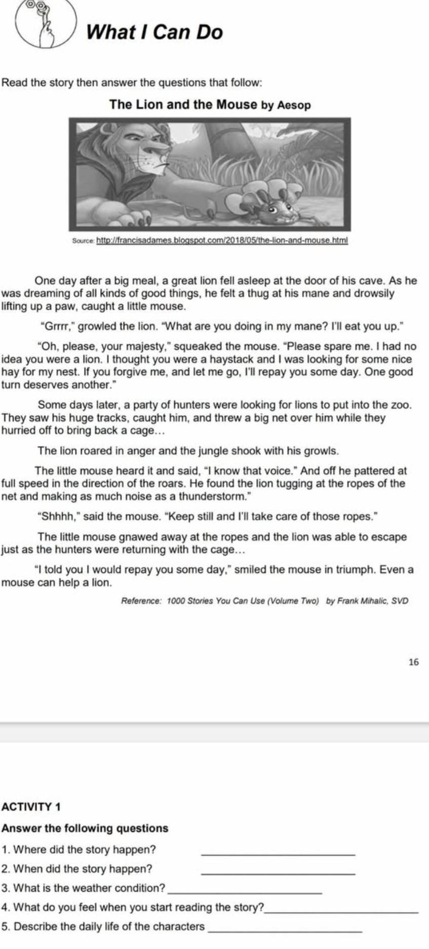 What I Can Do 
Read the story then answer the questions that follow: 
The Lion and the Mouse by Aesop 
Source: http://francisadames.blogspot.com/2018/05/the-lion-and-mouse.html 
One day after a big meal, a great lion fell asleep at the door of his cave. As he 
was dreaming of all kinds of good things, he felt a thug at his mane and drowsily 
lifting up a paw, caught a little mouse. 
“Grrrr,” growled the lion. “What are you doing in my mane? I'll eat you up.” 
“Oh, please, your majesty,” squeaked the mouse. “Please spare me. I had no 
idea you were a lion. I thought you were a haystack and I was looking for some nice 
hay for my nest. If you forgive me, and let me go, I'll repay you some day. One good 
turn deserves another." 
Some days later, a party of hunters were looking for lions to put into the zoo. 
They saw his huge tracks, caught him, and threw a big net over him while they 
hurried off to bring back a cage.. 
The lion roared in anger and the jungle shook with his growls. 
The little mouse heard it and said, “I know that voice.” And off he pattered at 
full speed in the direction of the roars. He found the lion tugging at the ropes of the 
net and making as much noise as a thunderstorm." 
“Shhhh,” said the mouse. “Keep still and I’ll take care of those ropes.” 
The little mouse gnawed away at the ropes and the lion was able to escape 
just as the hunters were returning with the cage... 
“I told you I would repay you some day,” smiled the mouse in triumph. Even a 
mouse can help a lion. 
Reference: 1000 Stories You Can Use (Volume Two) by Frank Mihalic, SVD 
16 
ACTIVITY 1 
Answer the following questions 
1. Where did the story happen?_ 
2. When did the story happen?_ 
3. What is the weather condition?_ 
4. What do you feel when you start reading the story?_ 
5. Describe the daily life of the characters_