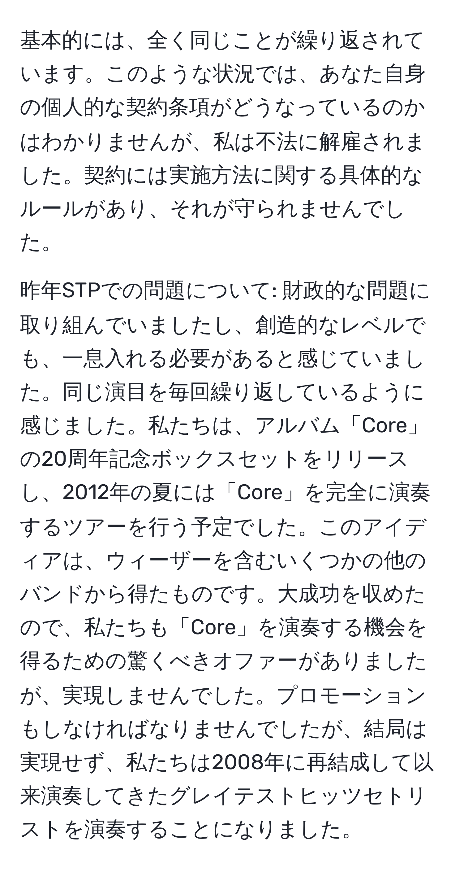 基本的には、全く同じことが繰り返されています。このような状況では、あなた自身の個人的な契約条項がどうなっているのかはわかりませんが、私は不法に解雇されました。契約には実施方法に関する具体的なルールがあり、それが守られませんでした。

昨年STPでの問題について: 財政的な問題に取り組んでいましたし、創造的なレベルでも、一息入れる必要があると感じていました。同じ演目を毎回繰り返しているように感じました。私たちは、アルバム「Core」の20周年記念ボックスセットをリリースし、2012年の夏には「Core」を完全に演奏するツアーを行う予定でした。このアイディアは、ウィーザーを含むいくつかの他のバンドから得たものです。大成功を収めたので、私たちも「Core」を演奏する機会を得るための驚くべきオファーがありましたが、実現しませんでした。プロモーションもしなければなりませんでしたが、結局は実現せず、私たちは2008年に再結成して以来演奏してきたグレイテストヒッツセトリストを演奏することになりました。