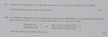 (91 A geometric progression is wach that the second term is equal to 24% of the sim to infinity | 3|
Find the possable valses of the cosmon ratio. 
(b) An withmetic progression P has first ferm a and common difference d. An arthanetic progression
Q has first terns 2(a+1) and common difference (d+1) It is given that
 5thtermofP/12thtermofQ = 1/3  ad  Sumofthist5tersosofP/Sumoffirst≤ urmsofQ = 2/3 
Find the vajue of a and the valiae of i 
[6]