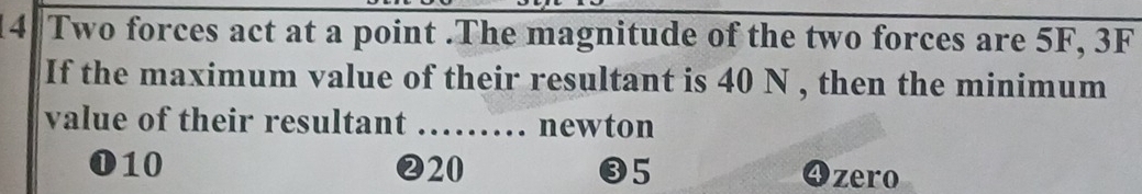 Two forces act at a point .The magnitude of the two forces are 5F, 3F
If the maximum value of their resultant is 40 N , then the minimum
value of their resultant …… newton
010 ❷20 ❸5 4) zero