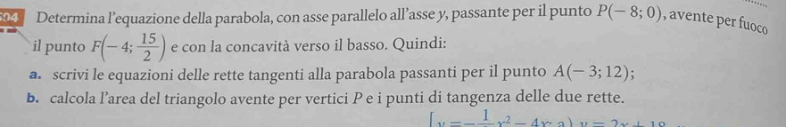 Determina l’equazione della parabola, con asse parallelo all’asse y, passante per il punto P(-8;0) , avente per fuoco 
il punto F(-4; 15/2 ) e con la concavità verso il basso. Quindi: 
a. scrivi le equazioni delle rette tangenti alla parabola passanti per il punto A(-3;12) : 
b. calcola l’area del triangolo avente per vertici P e i punti di tangenza delle due rette.
[x^2-frac 1x^2-4x· 3)y=2x+10