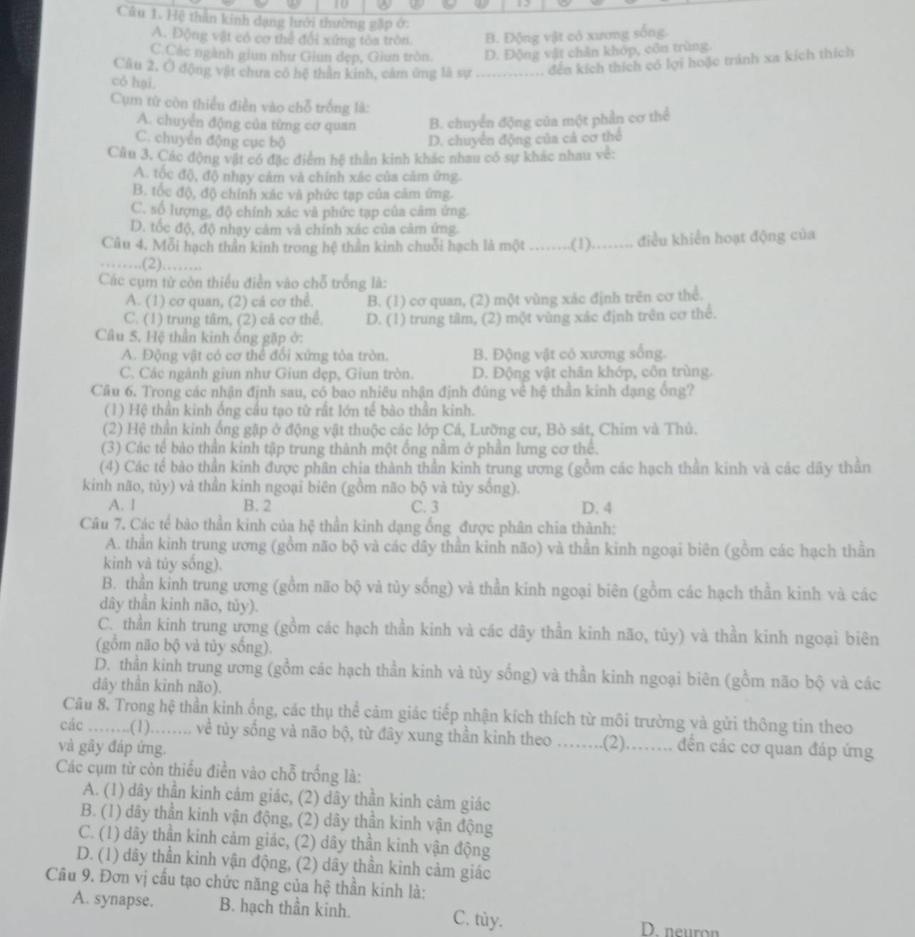 Hệ thần kinh dạng lưới thường gặp ở:
A. Động vật có cơ thể đổi xứng tòa tròn. B. Động vật có xương sống.
C.Các ngành giun như Giun dẹp, Giun tròn. D. Động vật chân khóp, côn trùng.
Câu 2, Ở động vật chưa có hệ thần kinh, cảm ứng là sự ............. đến kích thích có lợi hoặc tránh xa kích thích
có hại.
Cụm từ còn thiểu điễn vào chỗ trống là:
A. chuyển động của từng cơ quan B. chuyển động của một phần cơ thể
C. chuyển động cục bộ D. chuyên động của cả cơ thể
Câu 3. Các động vật có đặc điểm hệ thần kinh khác nhau có sự khác nhau về:
A. tốc độ, độ nhạy cảm và chính xác của căm ứng.
B. tốc độ, độ chính xác và phức tạp của cảm ứng.
C. số lượng, độ chính xác và phức tạp của cảm ứng.
D. tốc độ, độ nhạy cảm và chính xác của cảm ứng.
Câu 4. Mỗi hạch thần kinh trong hệ thần kinh chuỗi hạch là một _(1)………. điều khiển hoạt động của
…….(2)……..
Các cụm từ còn thiếu điền vào chỗ trống là:
A. (1) cơ quan, (2) cả cơ thể. B. (1) cơ quan, (2) một vùng xác định trên cơ thể.
C. (1) trung tâm, (2) cả cơ thể. D. (1) trung tâm, (2) một vùng xác định trên cơ thể.
Câu 5. Hệ thần kinh ống gặp ở:
A. Động vật có cơ thể đối xứng tòa tròn. B. Động vật có xương sống.
C. Các ngành giun như Giun dẹp, Giun tròn. D. Động vật chân khớp, côn trùng.
Câu 6. Trong các nhận định sau, có bao nhiêu nhận định đúng về hệ thần kinh dạng ống?
(1) Hệ thần kinh ống cầu tạo từ rất lớn tế bào thần kinh.
(2) Hệ thần kinh ống gặp ở động vật thuộc các lớp Cá, Lưỡng cư, Bò sát, Chim và Thủ.
(3) Các tế bào thần kinh tập trung thành một ống nằm ở phần lưng cơ thể.
(4) Các tế bào thần kinh được phân chia thành thần kinh trung ương (gồm các hạch thần kinh và các dây thần
kinh não, tủy) và thần kinh ngoại biên (gồm não bộ và tủy sống).
A. 1 B. 2 C. 3 D. 4
Câu 7. Các tế bào thần kinh của hệ thần kinh dạng ống được phân chia thành:
A. thần kinh trung ương (gồm não bộ và các dây thần kinh não) và thần kinh ngoại biên (gồm các hạch thần
kinh và tủy sống).
B. thần kinh trung ương (gồm não bộ và tủy sống) và thần kinh ngoại biên (gồm các hạch thần kinh và các
dây thần kinh não, tủy).
C. thần kinh trung ương (gồm các hạch thần kinh và các dây thần kinh não, tủy) và thần kinh ngoại biên
(gồm não bộ và tủy sống).
D. thần kinh trung ương (gồm các hạch thần kinh và tủy sống) và thần kinh ngoại biên (gồm não bộ và các
dây thần kỉnh não).
Câu 8. Trong hệ thần kinh ống, các thụ thể cảm giác tiếp nhận kích thích từ môi trường và gửi thông tin theo
các ........(1)........ về tủy sống và não bộ, từ đây xung thần kinh theo …...(2)..... đến các cơ quan đáp ứng
và gây đáp ứng.
Các cụm từ còn thiếu điền vào chỗ trống là:
A. (1) dây thần kinh cảm giác, (2) dây thần kinh cảm giác
B. (1) dây thần kinh vận động, (2) dây thần kinh vận động
C. (1) dây thần kinh cảm giác, (2) dây thần kinh vận động
D. (1) dây thần kinh vận động, (2) dây thần kinh cảm giác
Câu 9. Đơn vị cấu tạo chức năng của hệ thần kinh là:
A. synapse. B. hạch thần kinh. C. tủy.
D. neuron