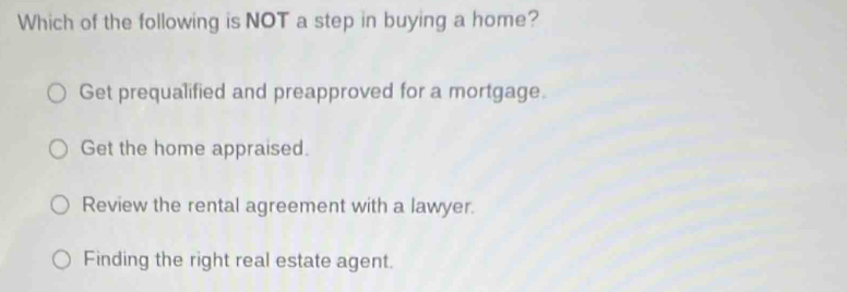 Which of the following is NOT a step in buying a home?
Get prequalified and preapproved for a mortgage.
Get the home appraised.
Review the rental agreement with a lawyer.
Finding the right real estate agent.