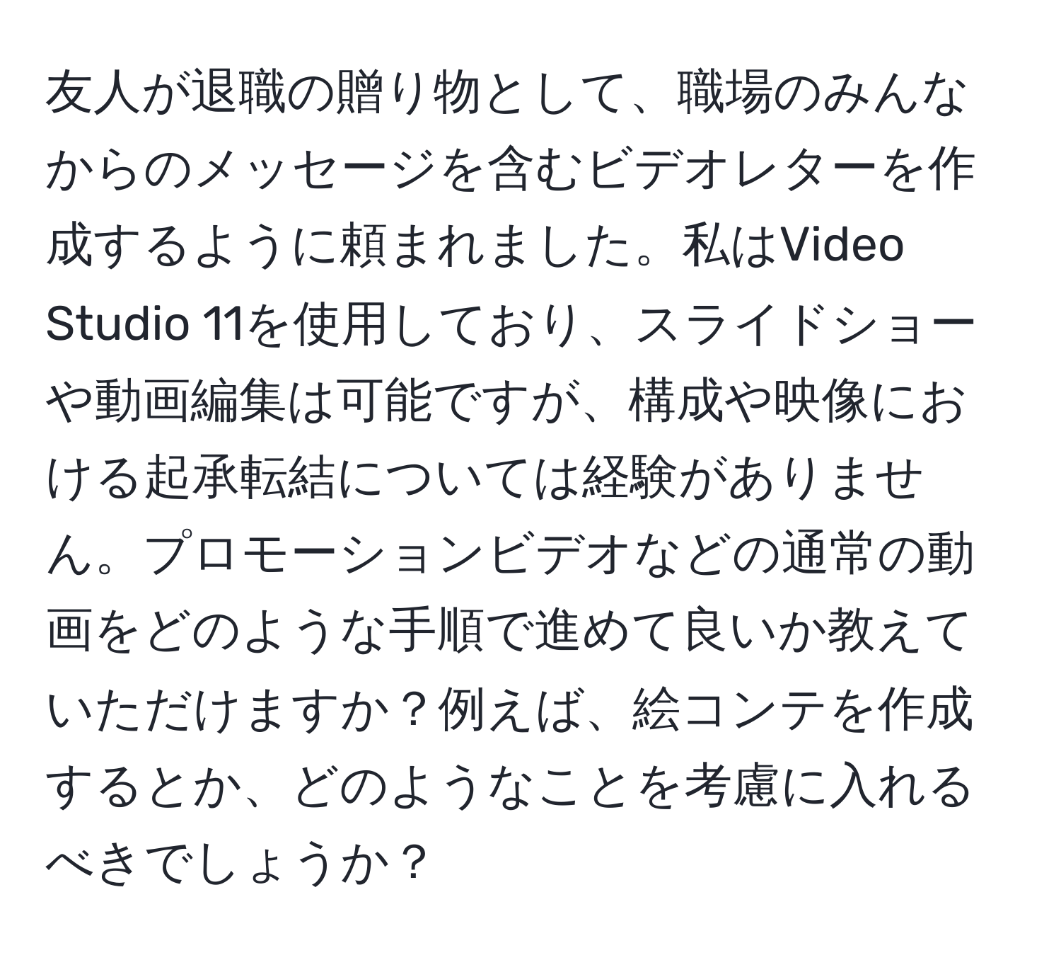 友人が退職の贈り物として、職場のみんなからのメッセージを含むビデオレターを作成するように頼まれました。私はVideo Studio 11を使用しており、スライドショーや動画編集は可能ですが、構成や映像における起承転結については経験がありません。プロモーションビデオなどの通常の動画をどのような手順で進めて良いか教えていただけますか？例えば、絵コンテを作成するとか、どのようなことを考慮に入れるべきでしょうか？