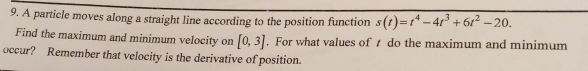 A particle moves along a straight line according to the position function s(t)=t^4-4t^3+6t^2-20. 
Find the maximum and minimum velocity on [0,3]. For what values of t do the maximum and minimum 
occur? Remember that velocity is the derivative of position.