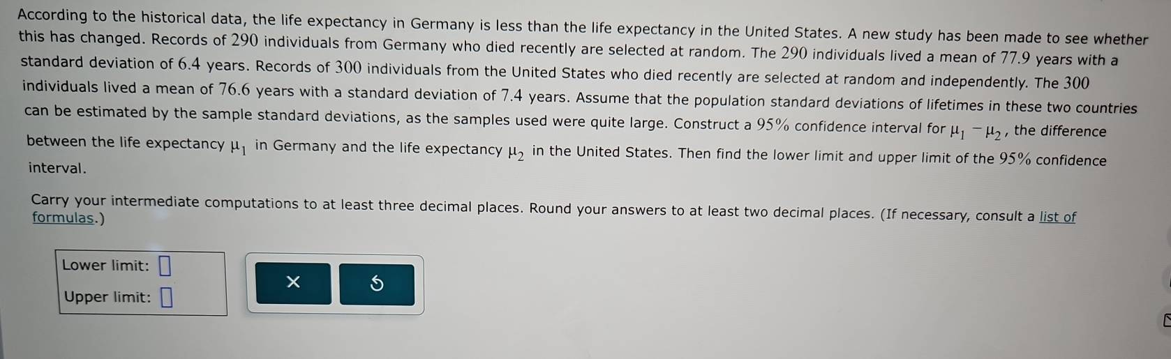 According to the historical data, the life expectancy in Germany is less than the life expectancy in the United States. A new study has been made to see whether 
this has changed. Records of 290 individuals from Germany who died recently are selected at random. The 290 individuals lived a mean of 77.9 years with a 
standard deviation of 6.4 years. Records of 300 individuals from the United States who died recently are selected at random and independently. The 300
individuals lived a mean of 76.6 years with a standard deviation of 7.4 years. Assume that the population standard deviations of lifetimes in these two countries 
can be estimated by the sample standard deviations, as the samples used were quite large. Construct a 95% confidence interval for mu _1-mu _2 , the difference 
between the life expectancy mu _1 in Germany and the life expectancy mu _2 in the United States. Then find the lower limit and upper limit of the 95% confidence 
interval. 
Carry your intermediate computations to at least three decimal places. Round your answers to at least two decimal places. (If necessary, consult a list of 
formulas.) 
Lower limit: 
Upper limit: |