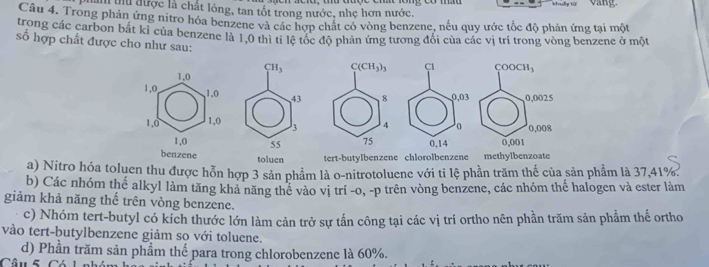 làm thủ được là chất lỏng, tan tốt trong nước, nhẹ hơn nước. 
Câu 4. Trong phản ứng nitro hóa benzene và các hợp chất có vòng benzene, nếu quy ước tốc độ phản ứng tại một 
trong các carbon bắt kỉ của benzene là 1,0 thì tỉ lệ tóc độ phản ứng tương đổi của các vị trí trong vòng benzene ở một 
ố hợp chất được cho như sau: COOCH_3
CH_3 C(CH_3)_3 CI
1,0
1, 0, 1, 0 43 8 0,03 0,0025
1, 0 1, 0 3 4 0 0,008
1, 0 55 75 0.14 0,001
benzene toluen tert-butylbenzene chlorolbenzene methylbenzoate 
a) Nitro hóa toluen thu được hỗn hợp 3 sản phẩm là o-nitrotoluene với tỉ lệ phần trăm thế của sản phẩm là 37,41%. 
b) Các nhóm thế alkyl làm tăng kha năng thể vào vị trí -o, -p trên vòng benzene, các nhóm thế halogen và ester làm 
giảm khả năng thế trên vòng benzene. 
c) Nhóm tert-butyl có kích thước lớn làm cản trở sự tấn công tại các vị trí ortho nên phần trăm sản phẩm thế ortho 
vào tert-butylbenzene giảm sọ với toluene. 
d) Phần trăm sản phẩm thể para trong chlorobenzene là 60%.