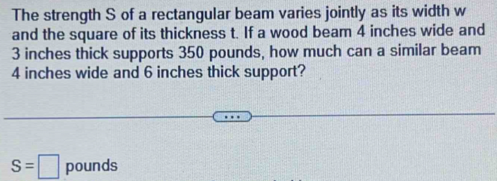 The strength S of a rectangular beam varies jointly as its width w
and the square of its thickness t. If a wood beam 4 inches wide and
3 inches thick supports 350 pounds, how much can a similar beam
4 inches wide and 6 inches thick support?
S=□ pounds