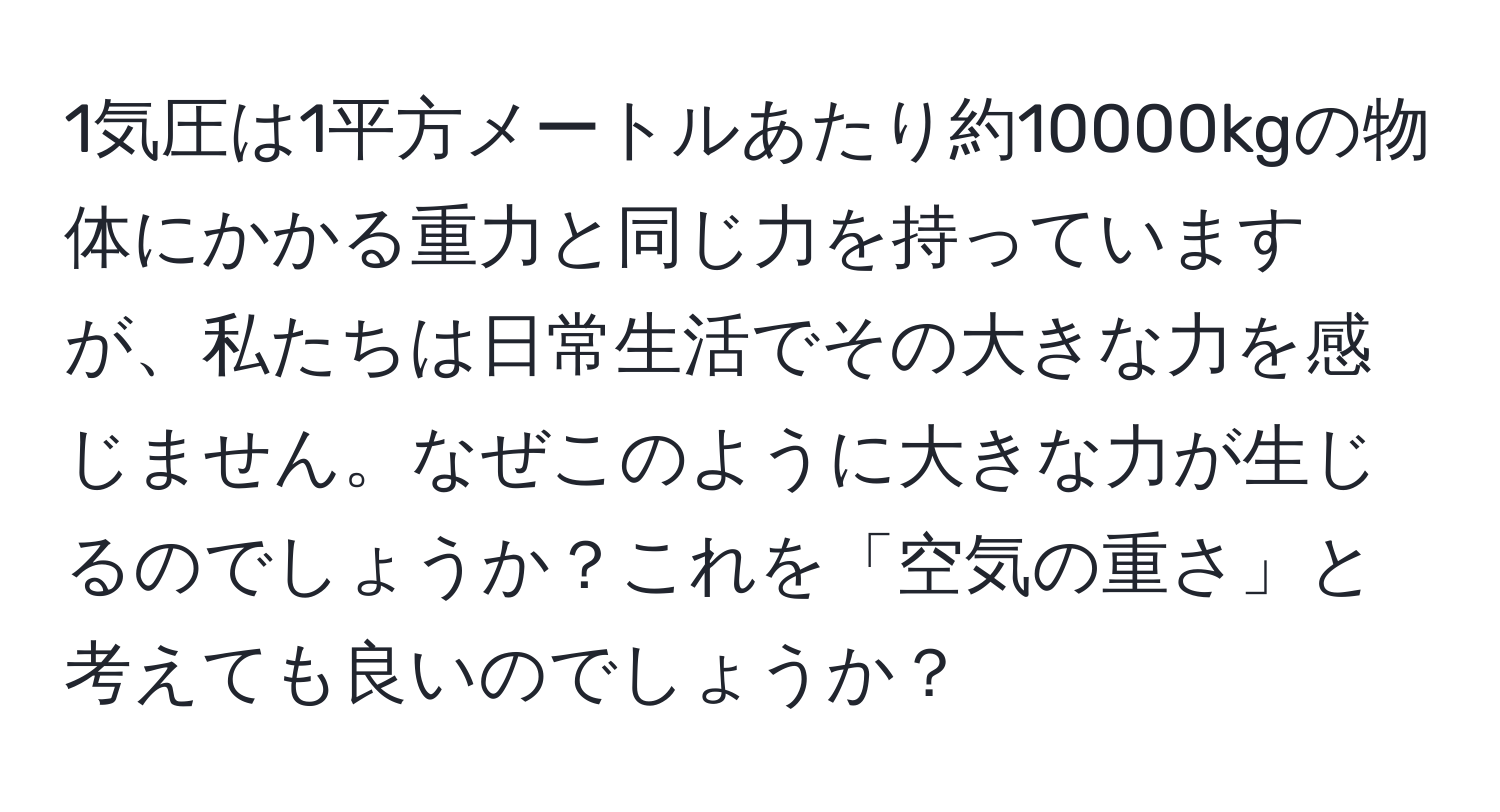 1気圧は1平方メートルあたり約10000kgの物体にかかる重力と同じ力を持っていますが、私たちは日常生活でその大きな力を感じません。なぜこのように大きな力が生じるのでしょうか？これを「空気の重さ」と考えても良いのでしょうか？