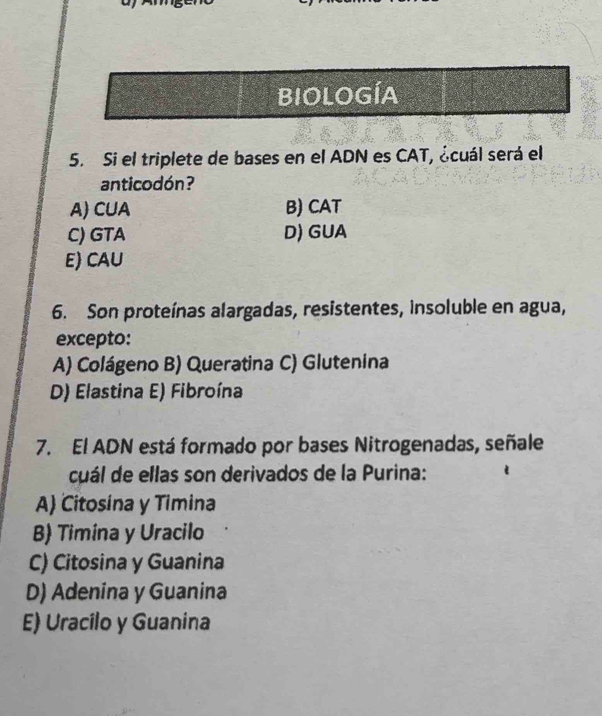 BIOLOGÍA
5. Si el triplete de bases en el ADN es CAT, ¿cuál será el
anticodón?
A) CUA B) CAT
C) GTA D) GUA
E) CAU
6. Son proteínas alargadas, resistentes, insoluble en agua,
excepto:
A) Colágeno B) Queratina C) Glutenina
D) Elastina E) Fibroína
7. El ADN está formado por bases Nitrogenadas, señale
cuál de ellas son derivados de la Purina:
A) Citosina y Timina
B) Timina y Uracilo
C) Citosina y Guanina
D) Adenina y Guanina
E) Uracilo y Guanina