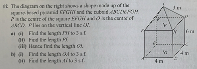 The diagram on the right shows a shape made up of the 
square-based pyramid EFGHI and the cuboid ABCDEFGH
P is the centre of the square EFGH and O is the centre of
ABCD. P lies on the vertical line OI. 
a) (i) Find the length PH to 3 s. f. 
(ii) Find the length P/. 
(iii) Hence find the length Ol. 
b) (i) Find the length OA to 3 s. f. 
(ii) Find the length A/ to 3 s. f.