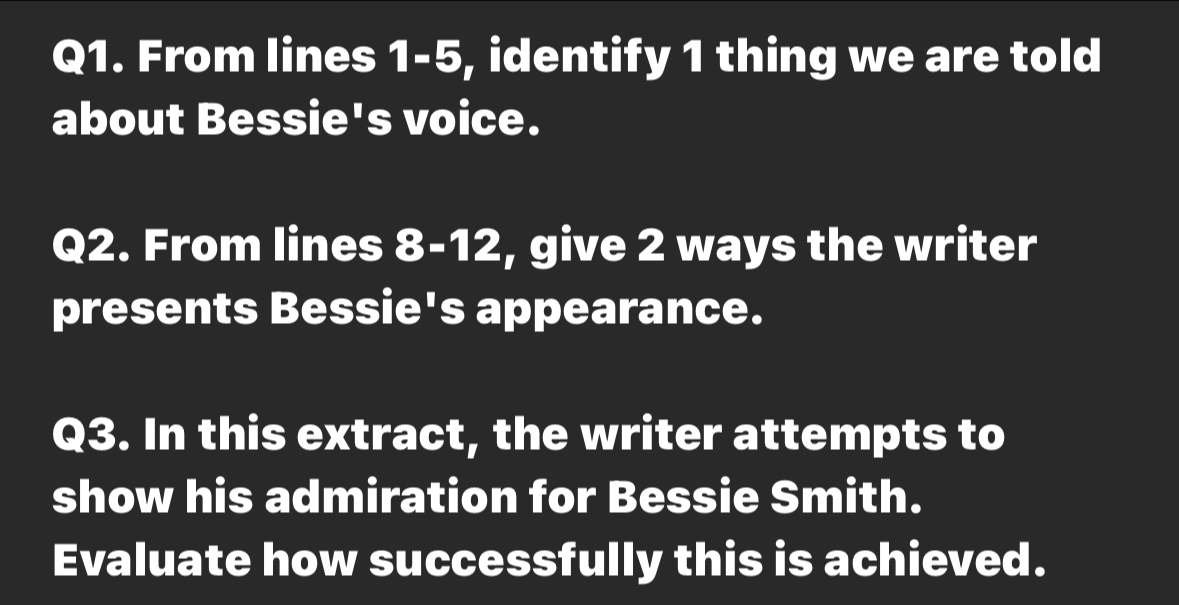 From lines 1-5, identify 1 thing we are told 
about Bessie's voice. 
Q2. From lines 8-12, give 2 ways the writer 
presents Bessie's appearance. 
Q3. In this extract, the writer attempts to 
show his admiration for Bessie Smith. 
Evaluate how successfully this is achieved.