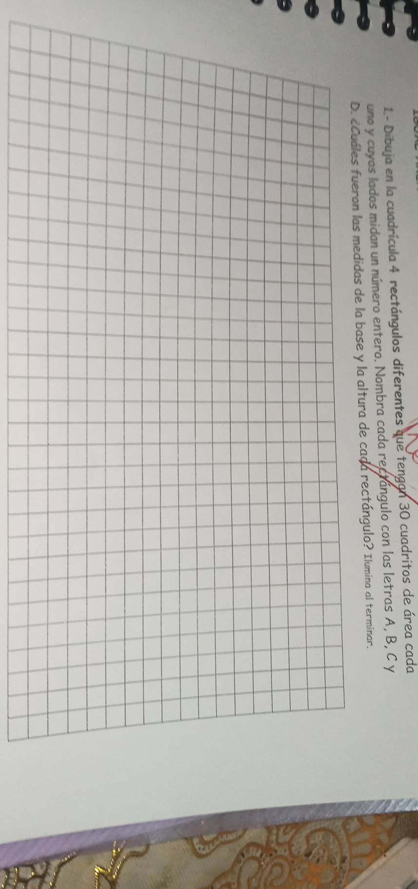 1.- Dibuja en la cuadrícula 4 rectángulos diferentes que tengan 30 cuadritos de área cada 
uno y cuyos lados midan un número entero. Nombra cada rectangulo con las letras A, B, C y
D. ecuáles fueron las medidas de la base y la altura de cada rectángulo? Ilumina al terminar.