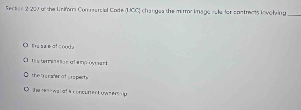 of the Uniform Commercial Code (UCC) changes the mirror image rule for contracts involving_
the sale of goods
the termination of employment
the transfer of property
the renewal of a concurrent ownership