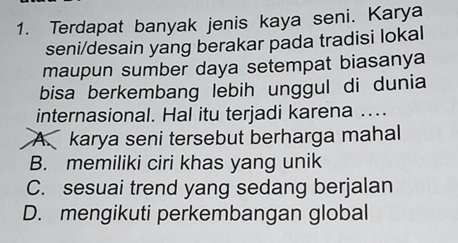 Terdapat banyak jenis kaya seni. Karya
seni/desain yang berakar pada tradisi lokal
maupun sumber daya setempat biasanya
bisa berkembang lebih unggul di dunia
internasional. Hal itu terjadi karena ....
A. karya seni tersebut berharga mahal
B. memiliki ciri khas yang unik
C. sesuai trend yang sedang berjalan
D. mengikuti perkembangan global