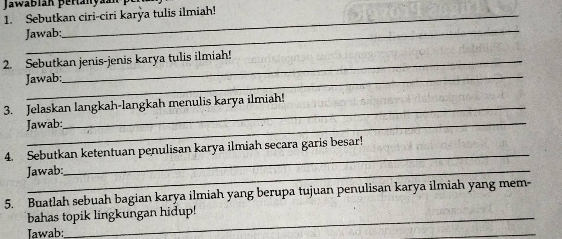 Jawabián pertanyaán 
1. Sebutkan ciri-ciri karya tulis ilmiah! 
_ 
Jawab: 
2. Sebutkan jenis-jenis karya tulis ilmiah! 
Jawab: 
3. Jelaskan langkah-langkah menulis karya ilmiah! 
Jawab: 
4. Sebutkan ketentuan penulisan karya ilmiah secara garis besar! 
Jawab: 
_ 
5. Buatlah sebuah bagian karya ilmiah yang berupa tujuan penulisan karya ilmiah yang mem- 
bahas topik lingkungan hidup! 
Jawab: 
_