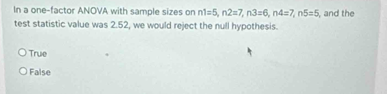 In a one-factor ANOVA with sample sizes on n1=5, n2=7, n3=6, n4=7, n5=5 , and the
test statistic value was 2.52, we would reject the null hypothesis.
True
False