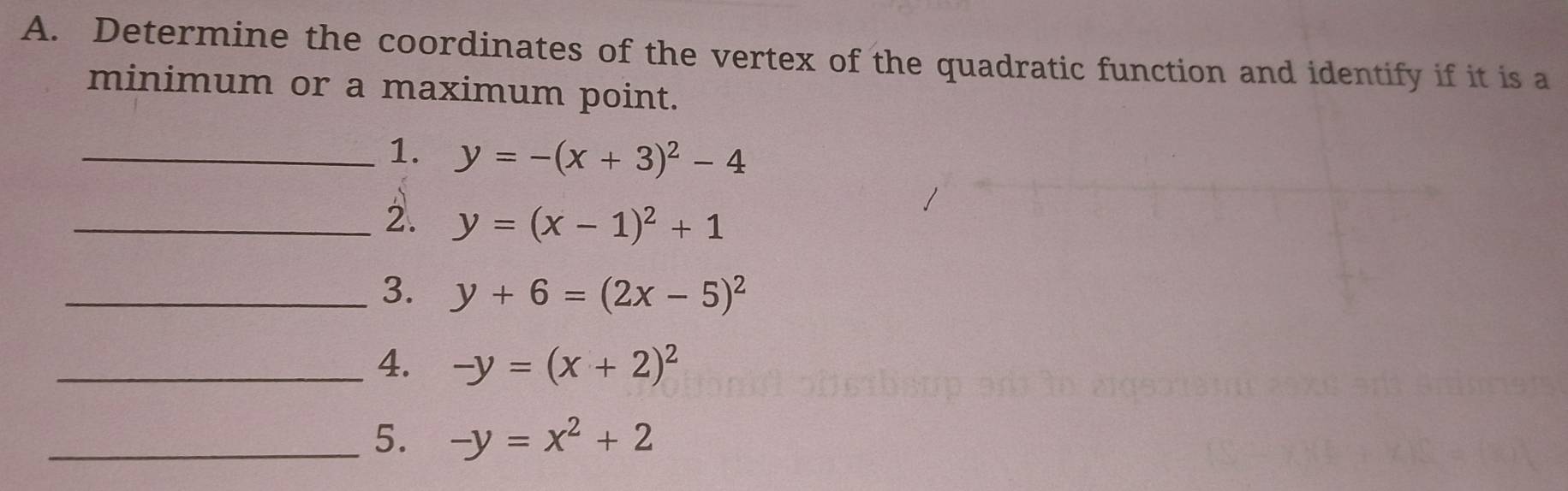 Determine the coordinates of the vertex of the quadratic function and identify if it is a 
minimum or a maximum point. 
_1. y=-(x+3)^2-4
_2. y=(x-1)^2+1
_3. y+6=(2x-5)^2
_4. -y=(x+2)^2
_5. -y=x^2+2