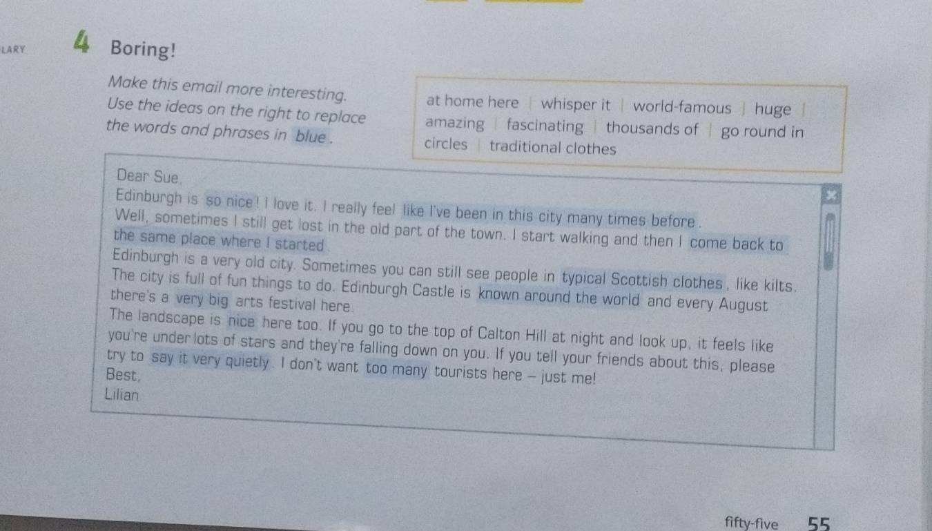 LARY 4 Boring!
Make this email more interesting. at home here | whisper it | world-famous huge 
Use the ideas on the right to replace amazing fascinating | thousands of | go round in
the words and phrases in blue . circles traditional clothes
Dear Sue.
x
Edinburgh is so nice ! I love it. I really feel like I've been in this city many times before.
Well, sometimes I still get lost in the old part of the town. I start walking and then I come back to
the same place where I started .
Edinburgh is a very old city. Sometimes you can still see people in typical Scottish clothes , like kilts.
The city is full of fun things to do. Edinburgh Castle is known around the world and every August
there's a very big arts festival here.
The landscape is nice here too. If you go to the top of Calton Hill at night and look up, it feels like
you're underlots of stars and they're falling down on you. If you tell your friends about this, please
try to say it very quietly. I don't want too many tourists here -- just me!
Best.
Lilian
fifty-five 55