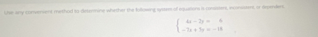 Use any convenient method to determine whether the following system of equations is consistent, inconsistent, or dependent.
beginarrayl 4x-2y=6 -7x+5y=-18endarray.
