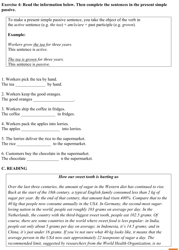 Read the information below. Then complete the sentences in the present simple 
passive. 
To make a present simple passive sentence, you take the object of the verb in 
the active sentence (e.g. the tea) + am/is/are + past participle (e.g. grown). 
Example: 
Workers grow the tea for three years. 
This sentence is active. 
The tea is grown for three years. 
This sentence is passive. 
1. Workers pick the tea by hand. 
The tea _by hand. 
2. Workers keep the good oranges. 
The good oranges_ 、 
3. Workers ship the coffee in fridges. 
The coffee_ in fridges. 
4. Workers pack the apples into lorries. 
The apples _into lorries. 
5. The lorries deliver the rice to the supermarket. 
The rice_ to the supermarket. 
6. Customers buy the chocolate in the supermarket. 
_ 
The chocolate n the supermarket. 
C. READING 
How our sweet tooth is hurting us 
Over the last three centuries, the amount of sugar in the Western diet has continued to rise. 
Back at the start of the 18th century, a typical English family consumed less than 2 kg of 
sugar per year. By the end of that century, that amount had ri sen 400%. Compare that to the
40 kg that people now consume annually in the USA. In Germany, the second-most sugar- 
loving nation in the world, people eat roughly 103 grams on average per day. In the 
Netherlands, the country with the third-biggest sweet tooth, people eat 102.5 grams. Of 
course, there are some countries in the world where sweet food is less popular: in India, 
people eat only about 5 grams per day on average; in Indonesia, it’s 14.5 grams; and in 
China, it’s just under 16 grams. If you’re not sure what 40 kg looks like, it means that the 
average person in the USA now eats approximately 22 teaspoons of sugar a day. The 
recommended limit, suggested by researchers from the World Health Organization, is no