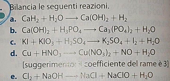 Bilancia le seguenti reazioni. 
a. CaH_2+H_2Oto Ca(OH)_2+H_2
b. Ca(OH)_2+H_3PO_4to Ca_3(PO_4)_2+H_2O
C. KI+KIO_3+H_2SO_4to K_2SO_4+I_2+H_2O
d. Cu+HNO_3to Cu(NO_3)_2+NO+H_2O
[suggerimento: il coefficiente del rame è 3 ] 
e. Cl_2+NaOHto NaCl+NaClO+H_2O