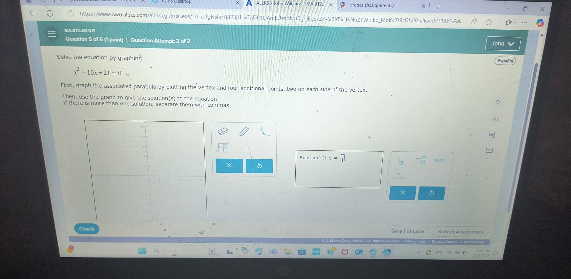Grades (Assignments) 
https://www-awu.aleks.com/alekscgi/x/lsl.exe/1o_u-lgNslkr7j8P3jH-lvTqDR1DAmkUcabkqJ0gnjFo Z4-6IBXBxLjKNhZYWrFEd_MpK47r9sDfVi0_cIkwnhlT13YPlAd... 
MA.912.AR.3.8 
Question 5 of 6 (1 point) | Question Attempt: 2 of 2 
John a 
Solve the equation by graphing.
x^2+10x+21=0
First, graph the associated parabola by plotting the vertex and four additional points, two on each side of the vertex. 
Then, use the graph to give the solution(s) to the equation. 
If there is more than one solution, separate them with commas. 
Solution(s): x=□
× 5 
× 
Check Save For Later Submit Assignment