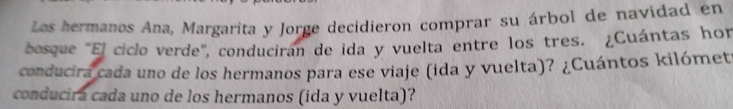 Los hermanos Ana, Margarita y Jorge decidieron comprar su árbol de navidad en 
bosque "El ciclo verde', conduciran de ida y vuelta entre los tres. ¿Cuántas hor 
conducira cada uno de los hermanos para ese viaje (ida y vuelta)? ¿Cuántos kilómet 
conducira cada uno de los hermanos (ida y vuelta)?