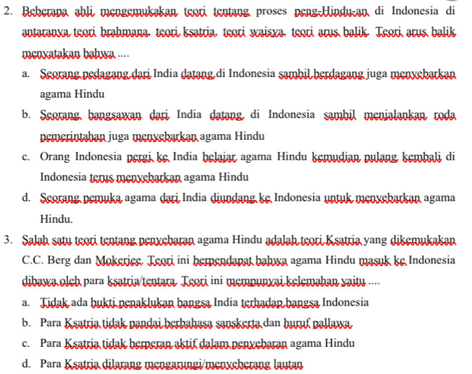 Beberapa ahli mengemukakan teori tentang proses peng-Hindu-an di Indonesia di
antaranya teori brahmana, teori ksatria, teori waisxa, teori arus balik. Teori arus balik
menxatakan bahwa ....
a. Seorang pedagang dari India datang di Indonesia sambil berdagang juga menyebarkan
agama Hindu
b. Seorang,bangsawan dari, India datang, di Indonesia sambil menialankan roda
pemerintaban juga menyebarkan agama Hindu
c. Orang Indonesia pergi ke India helaiar agama Hindu kemudian pulang kembali di
Indonesia terus menvebarkan agama Hindu
d. Seorang pemuka agama dari India diundang ke Indonesia untuk menvebarkan agama
Hindu.
3. Salah satu teori tentang penxebaran agama Hindu adalah teori Ksatria yang dikemukakan
C.C. Berg dan Mokerice. Teori ini berpendapat bahwa agama Hindu masuk ke Indonesia
dibawa oleh para ksatria/tentara Teori ini mempunxai kelemahan yaitu ....
a. Tidak ada bukti penaklukan bangsa India terhadan bangsa Indonesia
b. Para Ksatria tidak pandai berbahasa savskerta dan huruf pallawa
c. Para Ksatria tidak berperan aktif dalam penxebaran agama Hindu
d. Para Ksatria dilarang mengarungi/menxeherang lautan