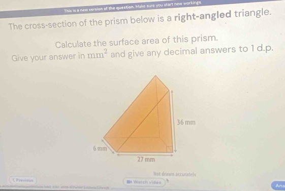 This is a new version of the question. Make sure you start new workings. 
The cross-section of the prism below is a right-angled triangle. 
Calculate the surface area of this prism. 
Give your answer in mm^2 and give any decimal answers to 1 d.p. 
Not drawn accuratelv