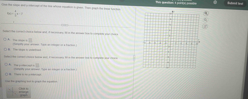 This question: 4 point(s) possible Submit test
Give the slope and y-intercept of the line whose equation is given. Then graph the linear function.
f(x)= 4/5 x-7
Select the correct choice below and, if necessary, fill in the answer box to complete your choice.
A. The slope is □
(Simplify your answer. Type an integer or a fraction.)
B. The slope is undefined. 
Select the correct choice below and, if necessary, fill in the answer box to complete your choice
A. The y-intercept is □
(Simplify your answer. Type an integer or a fraction.)
B. There is no y-intercept
Use the graphing tool to graph the equation.
Click to
enlarge
graph